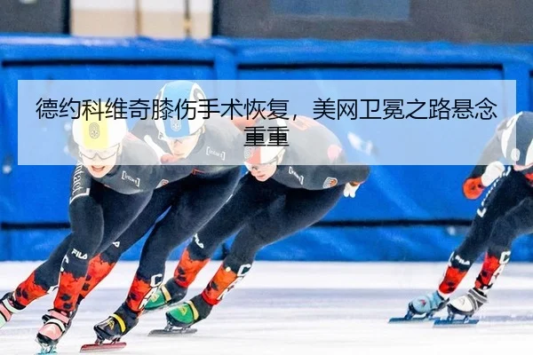 德约科维奇膝伤手术恢复，美网卫冕之路悬念重重