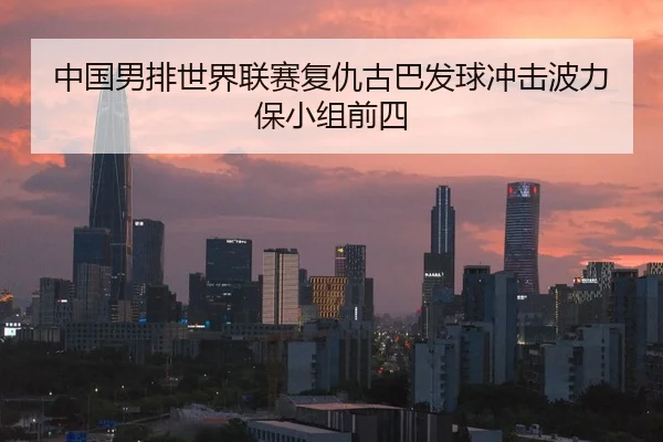 中国男排世界联赛复仇古巴发球冲击波力保小组前四