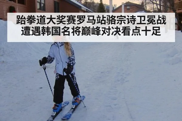 跆拳道大奖赛罗马站骆宗诗卫冕战遭遇韩国名将巅峰对决看点十足